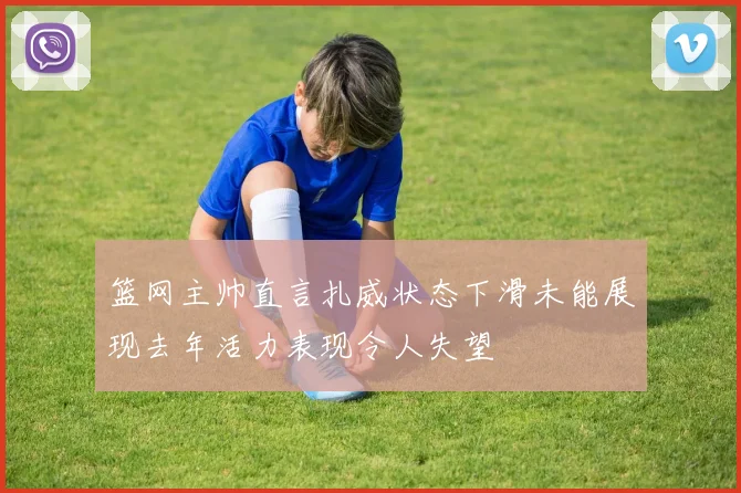 篮网主帅直言扎威状态下滑未能展现去年活力表现令人失望