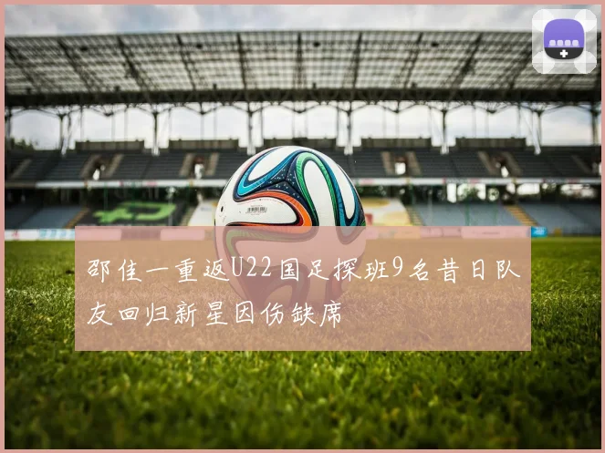 邵佳一重返U22国足探班9名昔日队友回归新星因伤缺席