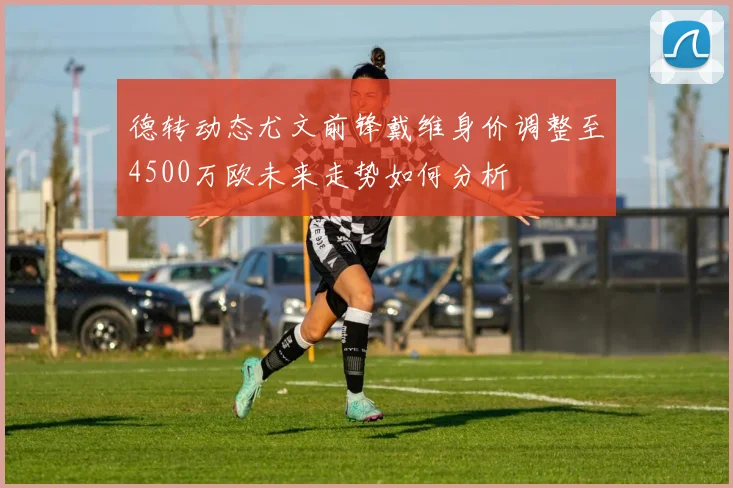 德转动态尤文前锋戴维身价调整至4500万欧未来走势如何分析