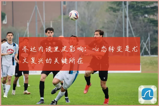 齐达内谈里皮影响：心态转变是尤文复兴的关键所在