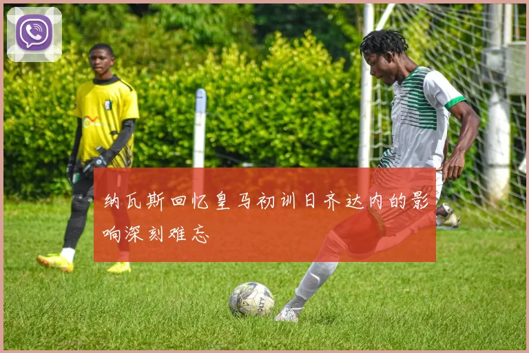 纳瓦斯回忆皇马初训日齐达内的影响深刻难忘