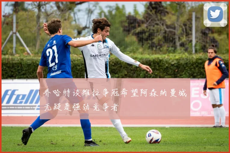 乔哈特谈维拉争冠希望阿森纳曼城无疑是强劲竞争者