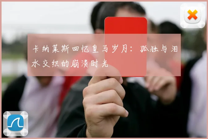 卡纳莱斯回忆皇马岁月：孤独与泪水交织的崩溃时光
