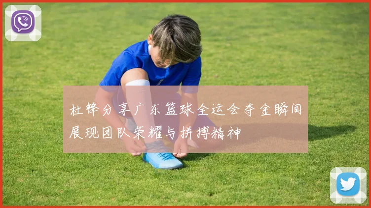 杜锋分享广东篮球全运会夺金瞬间展现团队荣耀与拼搏精神