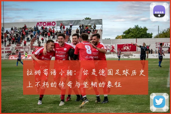 拉姆寄语小猪：你是德国足球历史上不朽的传奇与坚韧的象征