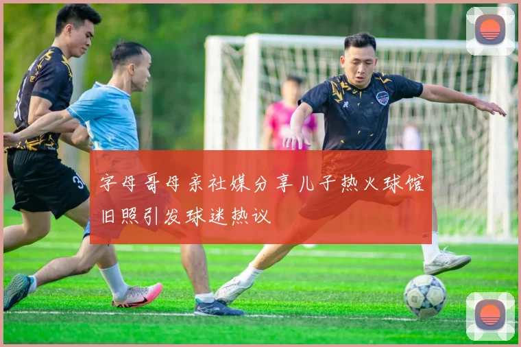 字母哥母亲社媒分享儿子热火球馆旧照引发球迷热议