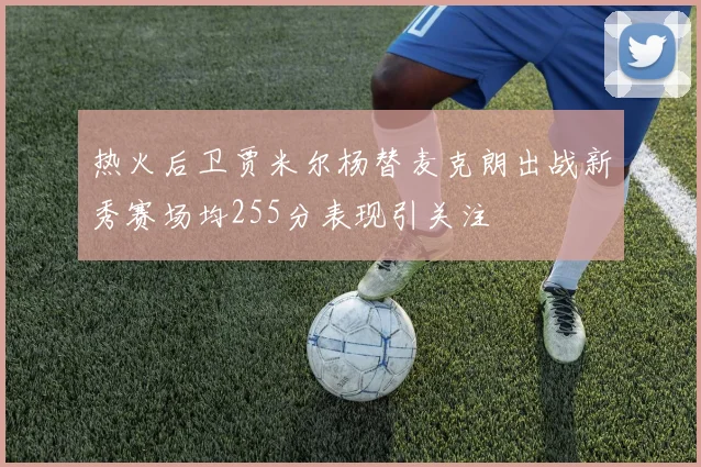 热火后卫贾米尔杨替麦克朗出战新秀赛场均255分表现引关注