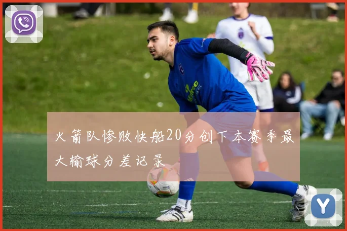 火箭队惨败快船20分创下本赛季最大输球分差记录