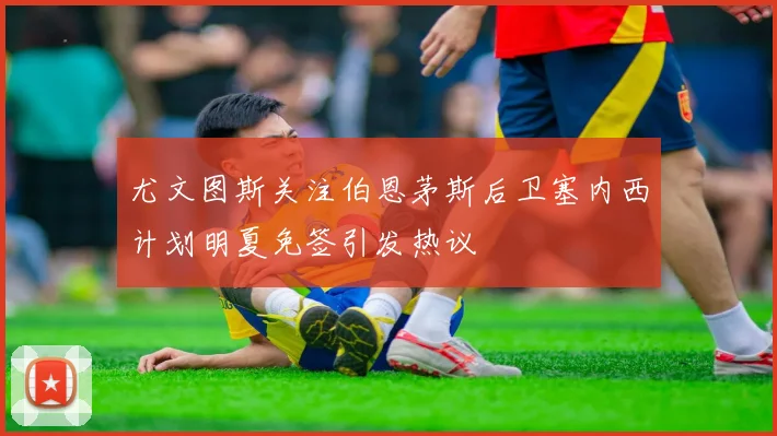 尤文图斯关注伯恩茅斯后卫塞内西计划明夏免签引发热议