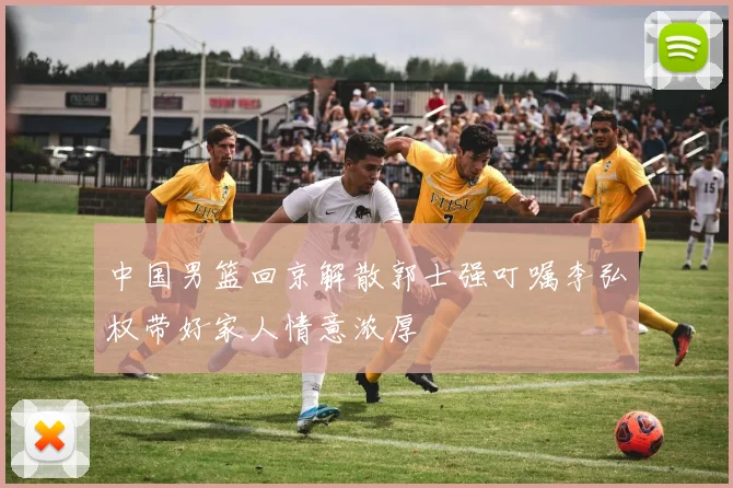 中国男篮回京解散郭士强叮嘱李弘权带好家人情意浓厚