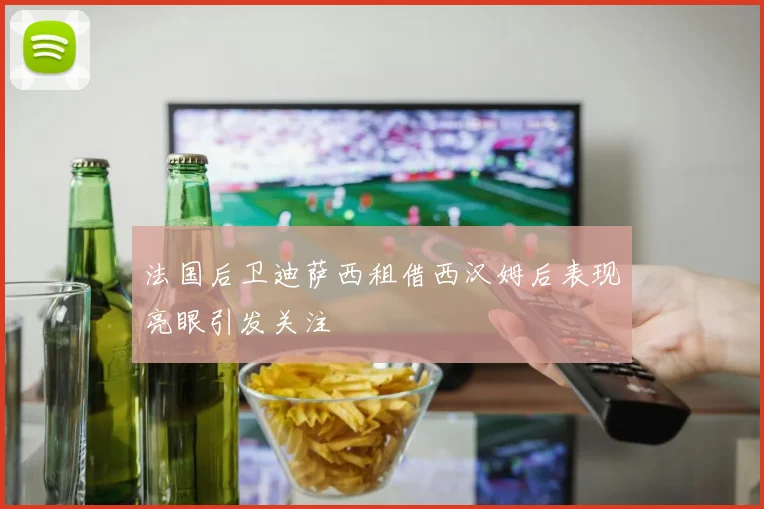 法国后卫迪萨西租借西汉姆后表现亮眼引发关注