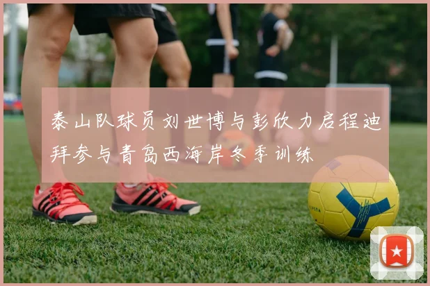 泰山队球员刘世博与彭欣力启程迪拜参与青岛西海岸冬季训练