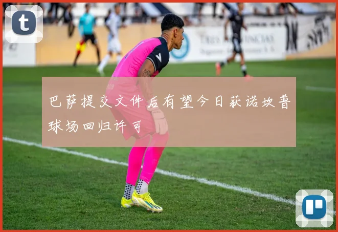 巴萨提交文件后有望今日获诺坎普球场回归许可