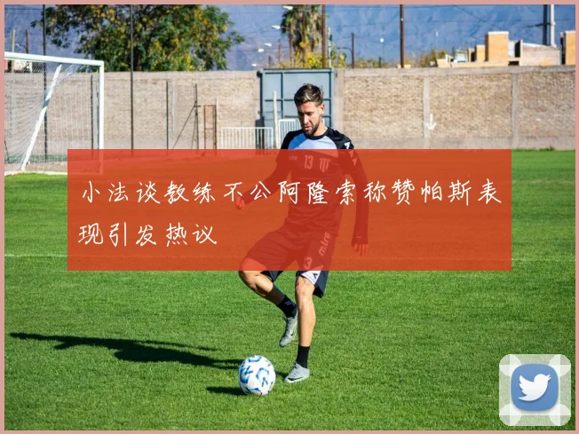 小法谈教练不公阿隆索称赞帕斯表现引发热议
