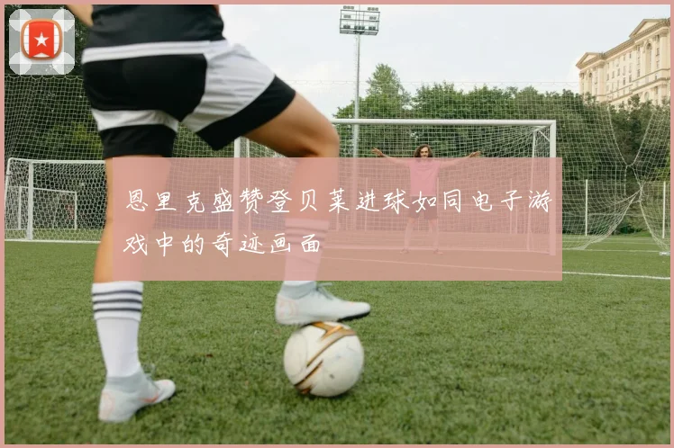 恩里克盛赞登贝莱进球如同电子游戏中的奇迹画面
