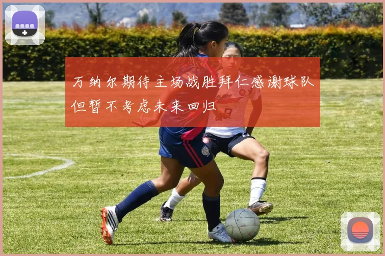 万纳尔期待主场战胜拜仁感谢球队但暂不考虑未来回归