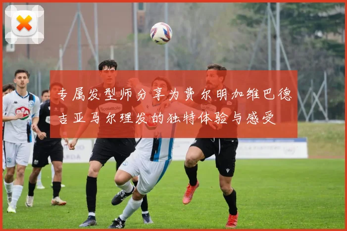 专属发型师分享为费尔明加维巴德吉亚马尔理发的独特体验与感受