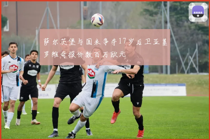 萨尔茨堡与国米争夺17岁后卫亚基罗维奇报价数百万欧元